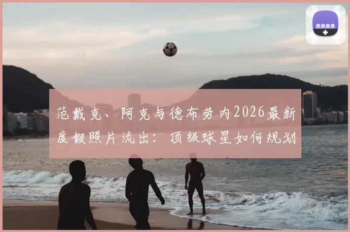 范戴克、阿克与德布劳内2026最新度假照片流出：顶级球星如何规划夏歇期，他们的放松方式值得参考