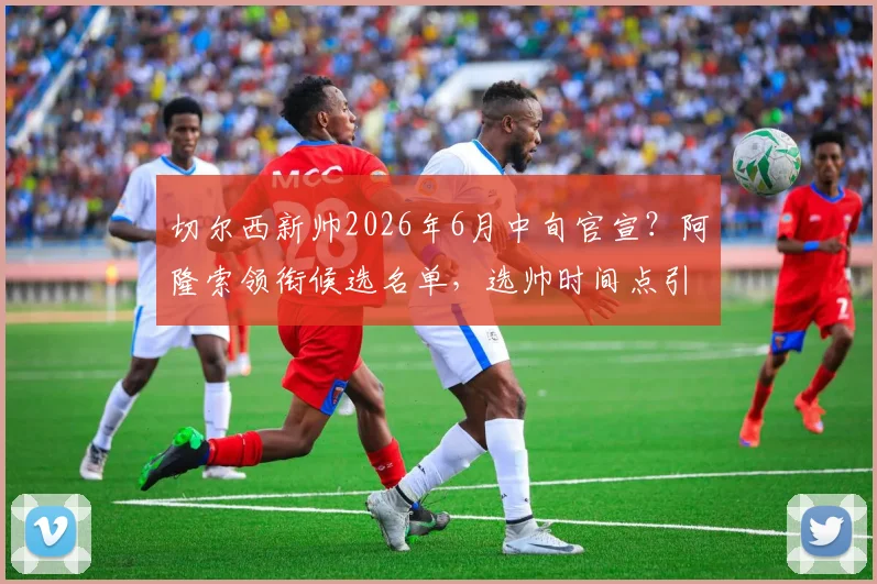 切尔西新帅2026年6月中旬官宣？阿隆索领衔候选名单，选帅时间点引热议