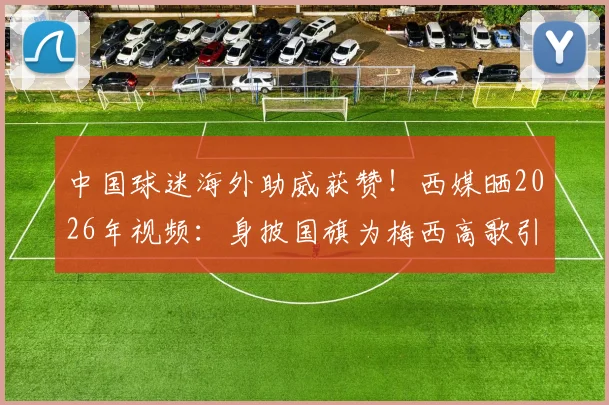 中国球迷海外助威获赞!西媒晒2026年视频:身披国旗为梅西高歌引热议
