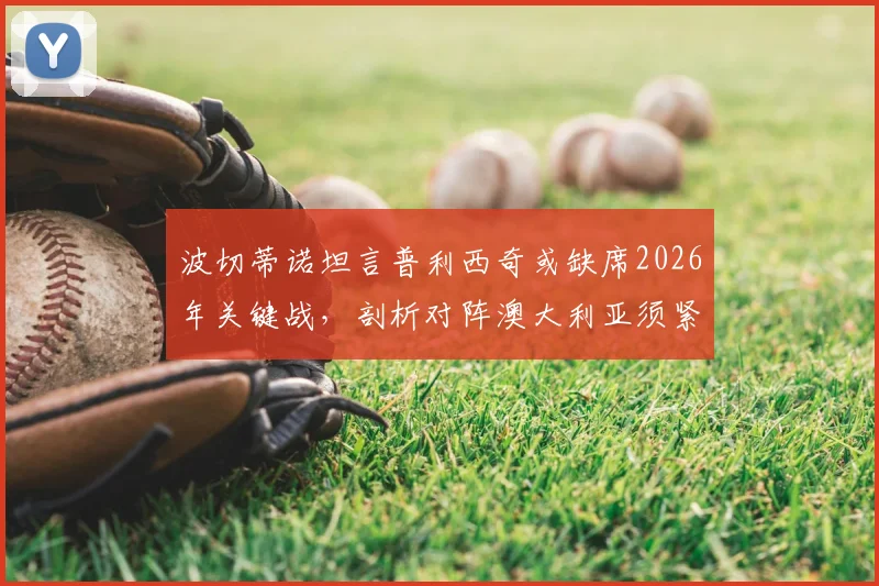 波切蒂诺坦言普利西奇或缺席2026年关键战，剖析对阵澳大利亚须紧盯的三大转换防守要点