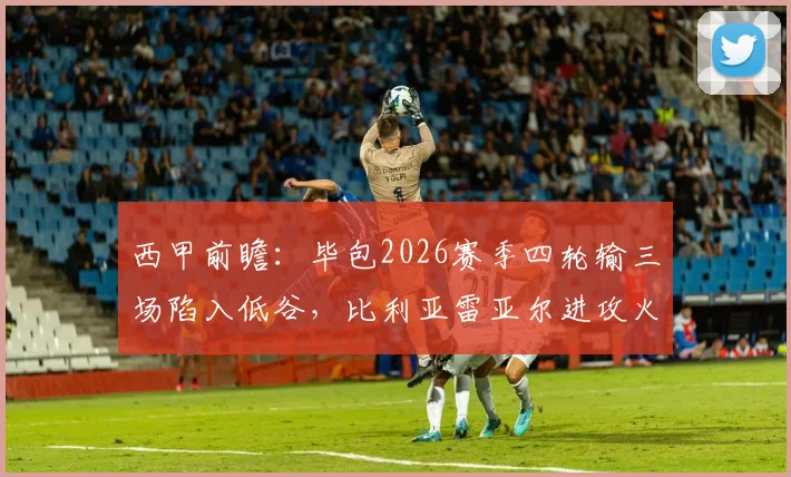 西甲前瞻：毕包2026赛季四轮输三场陷入低谷，比利亚雷亚尔进攻火力能否击穿防线？