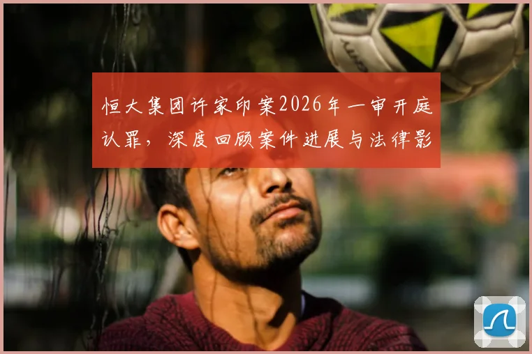 恒大集团许家印案2026年一审开庭认罪，深度回顾案件进展与法律影响分析