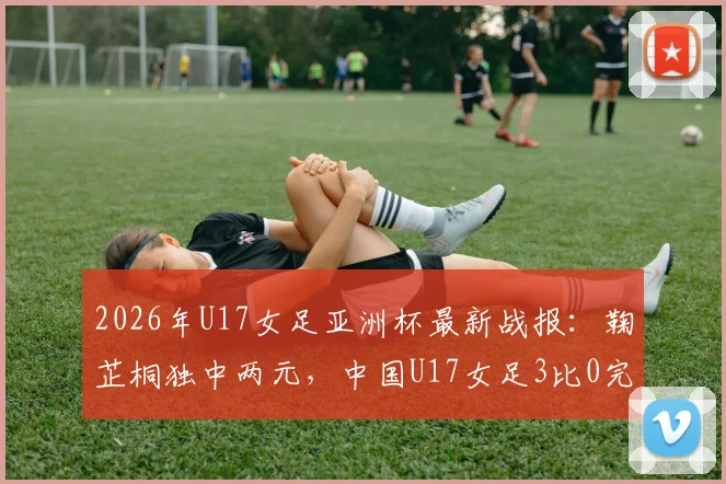 2026年U17女足亚洲杯最新战报：鞠芷桐独中两元，中国U17女足3比0完胜越南队强势晋级，附小组出线形势深度解读