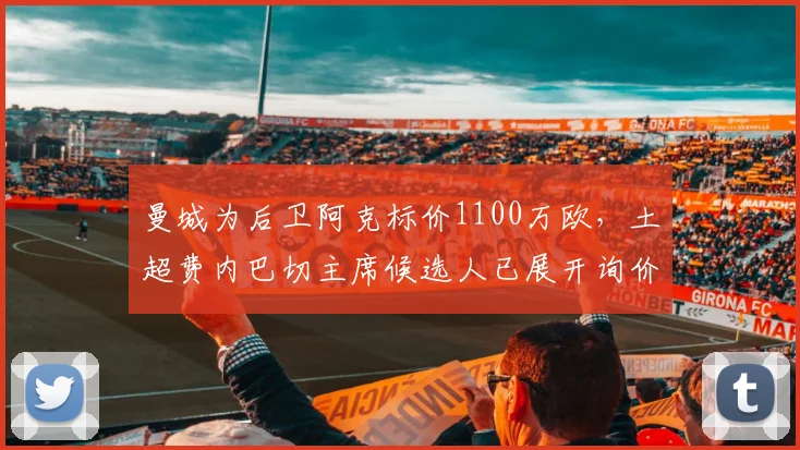 曼城为后卫阿克标价1100万欧，土超费内巴切主席候选人已展开询价，2026转会窗动态一览