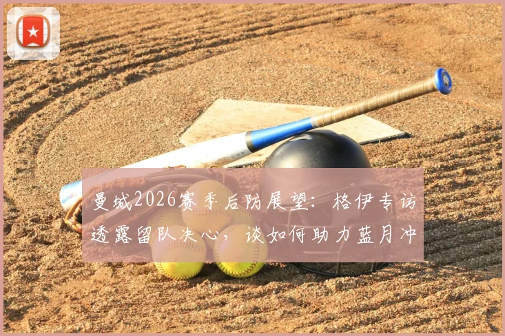 曼城2026赛季后防展望：格伊专访透露留队决心，谈如何助力蓝月冲击更多冠军荣誉
