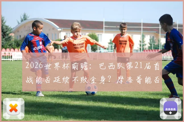 2026世界杯前瞻：巴西队第21届首战能否延续不败金身？摩洛哥能否复刻开门红奇迹