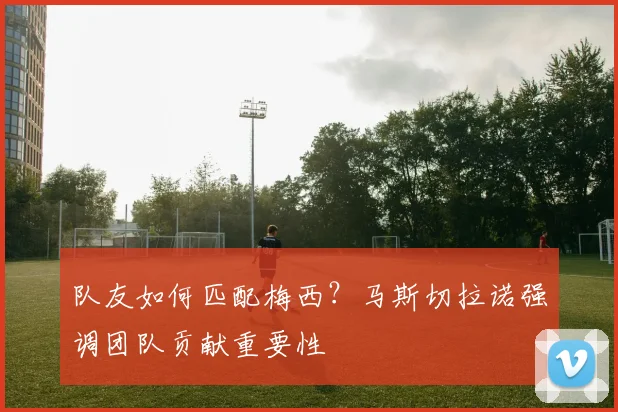 队友如何匹配梅西？马斯切拉诺强调团队贡献重要性