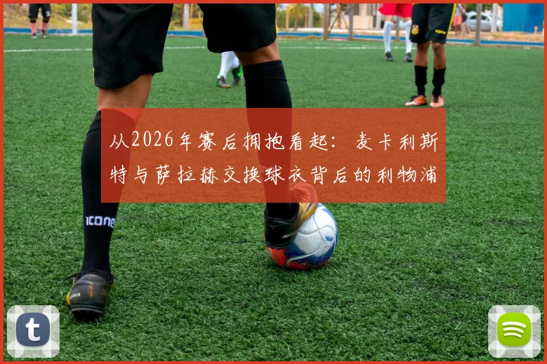 从2026年赛后拥抱看起：麦卡利斯特与萨拉赫交换球衣背后的利物浦团队文化与队友真情
