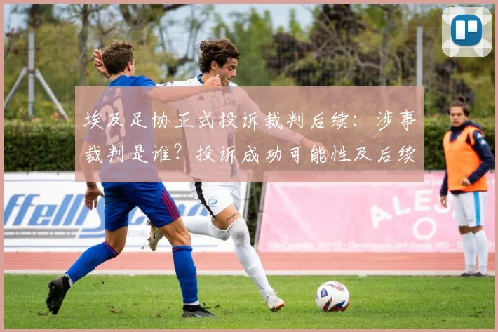 埃及足协正式投诉裁判后续：涉事裁判是谁？投诉成功可能性及后续比赛影响解析