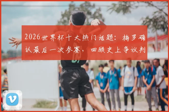 2026世界杯十大热门话题：梅罗确认最后一次参赛，回顾史上争议判罚名场面与经典语录盘点