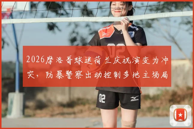 2026摩洛哥球迷荷兰庆祝演变为冲突，防暴警察出动控制多地主场局势
