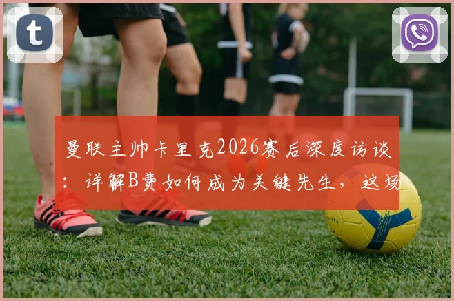 曼联主帅卡里克2026赛后深度访谈：详解B费如何成为关键先生，这场胜利为何至关重要