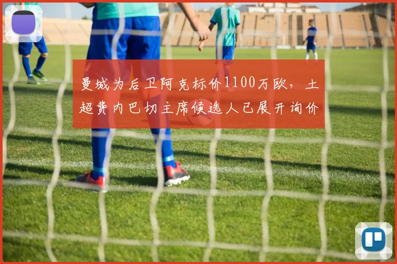 曼城为后卫阿克标价1100万欧，土超费内巴切主席候选人已展开询价，2026转会窗动态一览