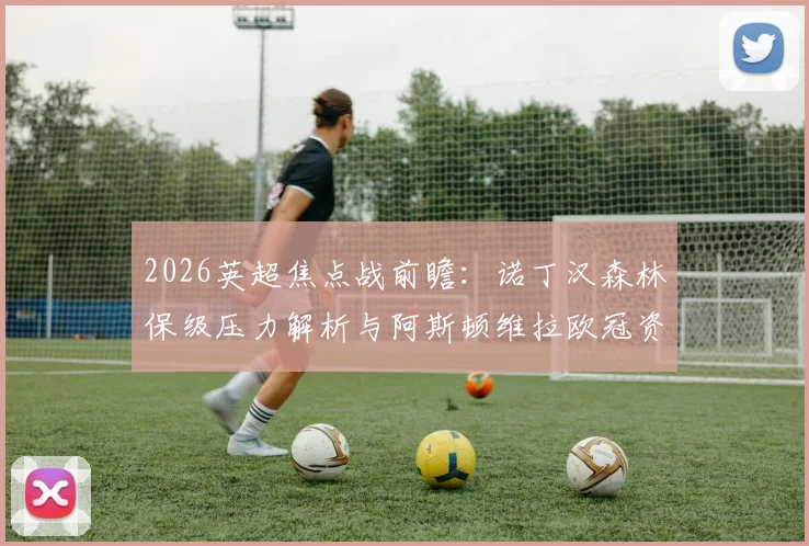2026英超焦点战前瞻：诺丁汉森林保级压力解析与阿斯顿维拉欧冠资格争夺战，附双方历史交锋深度解读