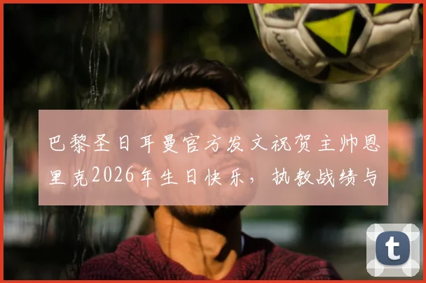 巴黎圣日耳曼官方发文祝贺主帅恩里克2026年生日快乐，执教战绩与未来展望全解析