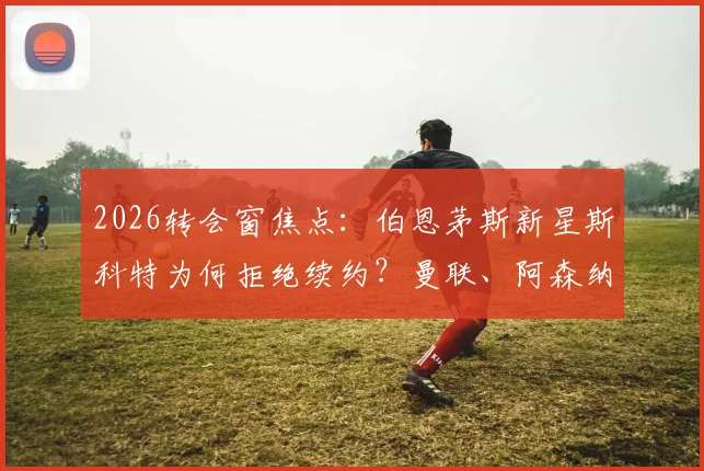2026转会窗焦点：伯恩茅斯新星斯科特为何拒绝续约？曼联、阿森纳、切尔西三强争夺战最新动态解析