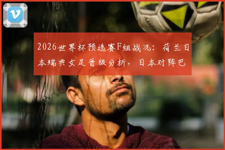 2026世界杯预选赛F组战况：荷兰日本瑞典女足晋级分析，日本对阵巴西前景展望