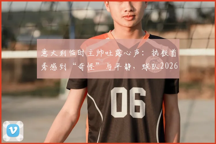 意大利临时主帅吐露心声：执教首秀感到“奇怪”与平静，球队2026世界杯之路该如何走？