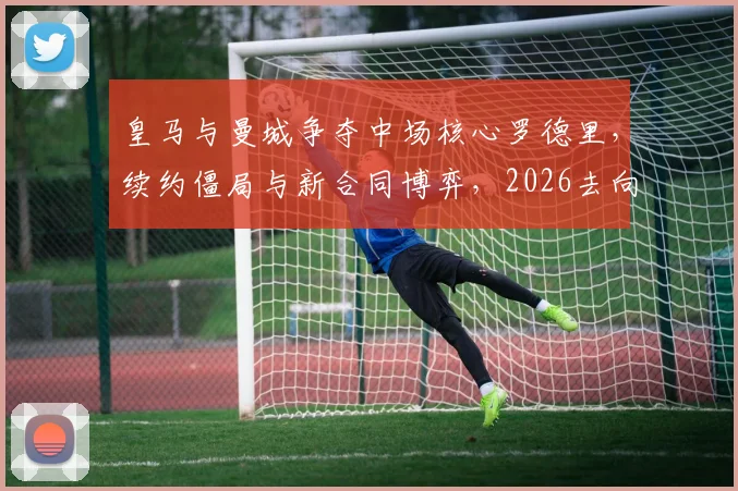 皇马与曼城争夺中场核心罗德里，续约僵局与新合同博弈，2026去向引关注