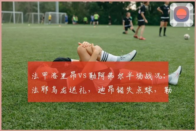 法甲洛里昂vs勒阿弗尔半场战况：法耶乌龙送礼，迪昂错失点球，勒阿弗尔1-0领先，完整比赛进球回顾