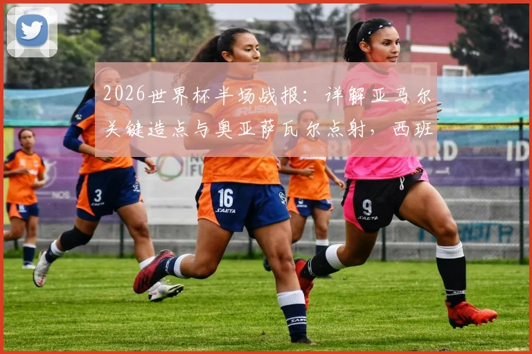 2026世界杯半场战报：详解亚马尔关键造点与奥亚萨瓦尔点射，西班牙1-0领先法国的战术与球员分析