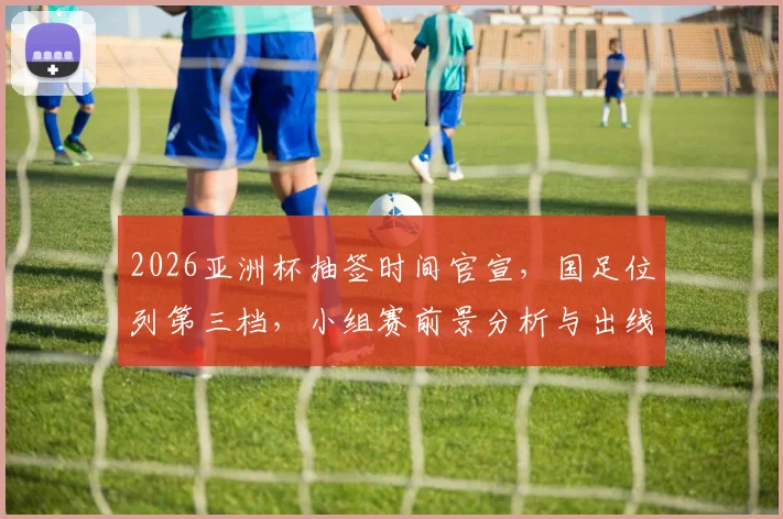 2026亚洲杯抽签时间官宣，国足位列第三档，小组赛前景分析与出线关键解析