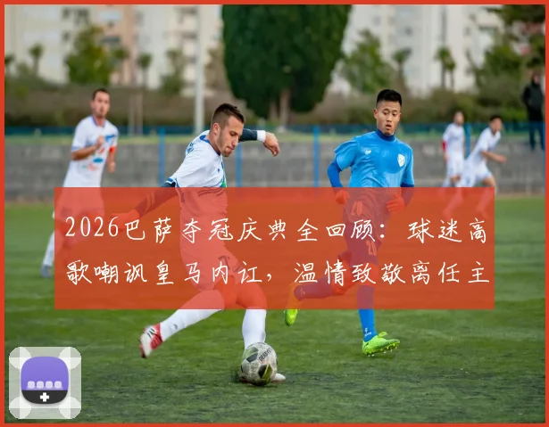 2026巴萨夺冠庆典全回顾：球迷高歌嘲讽皇马内讧，温情致敬离任主帅弗里克之父