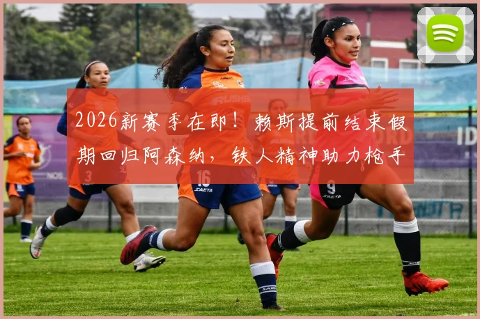 2026新赛季在即！赖斯提前结束假期回归阿森纳，铁人精神助力枪手备战，训练计划曝光