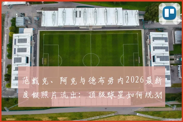 范戴克、阿克与德布劳内2026最新度假照片流出：顶级球星如何规划夏歇期，他们的放松方式值得参考