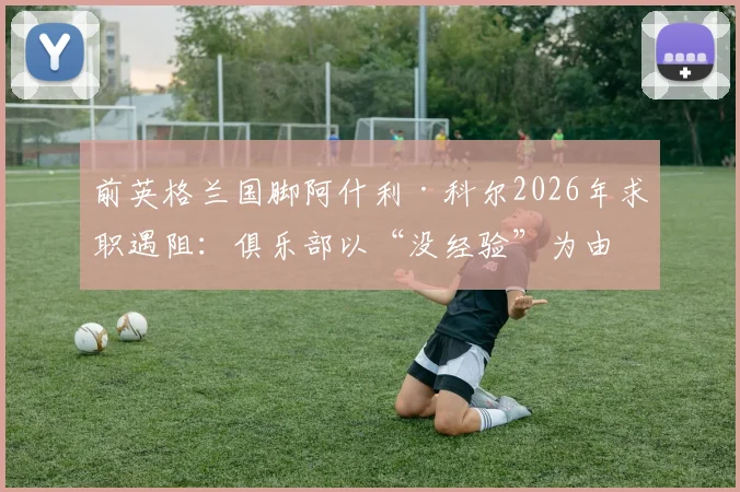 前英格兰国脚阿什利·科尔2026年求职遇阻：俱乐部以“没经验”为由拒绝，却不给执教机会证明自己