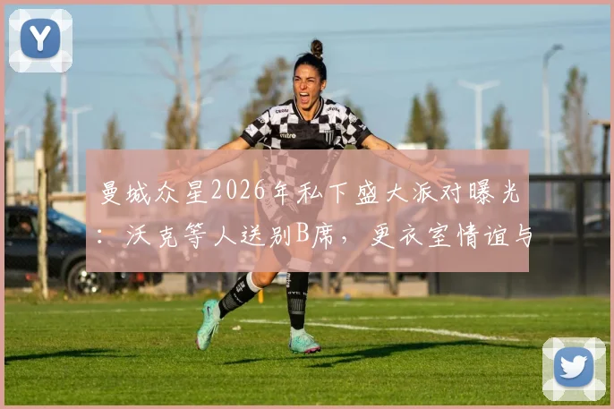 曼城众星2026年私下盛大派对曝光：沃克等人送别B席，更衣室情谊与离队细节引关注