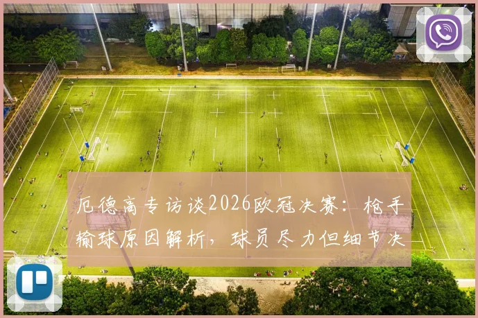厄德高专访谈2026欧冠决赛：枪手输球原因解析，球员尽力但细节决定冠军归属，附球迷真实反应汇总