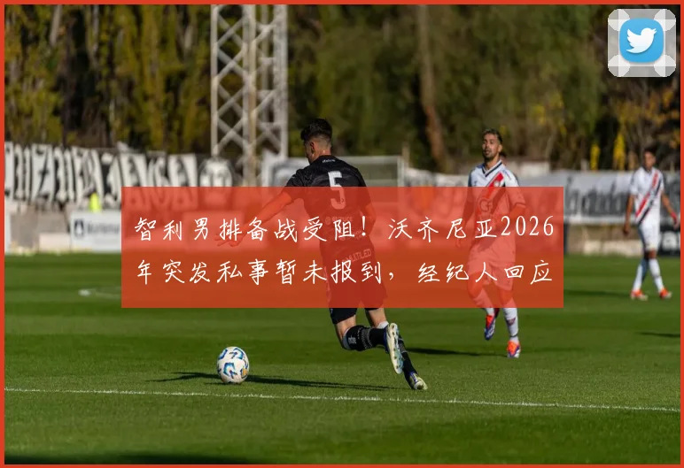 智利男排备战受阻！沃齐尼亚2026年突发私事暂未报到，经纪人回应需两三天处理，最新动态解读