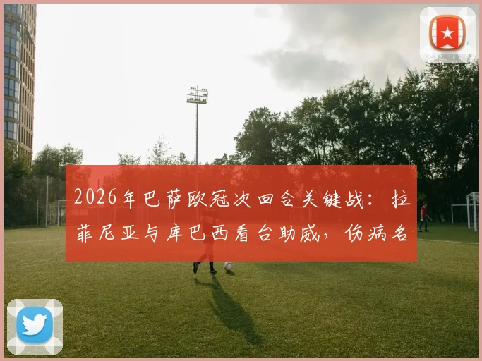 2026年巴萨欧冠次回合关键战：拉菲尼亚与库巴西看台助威，伤病名单及观战球员详情解读
