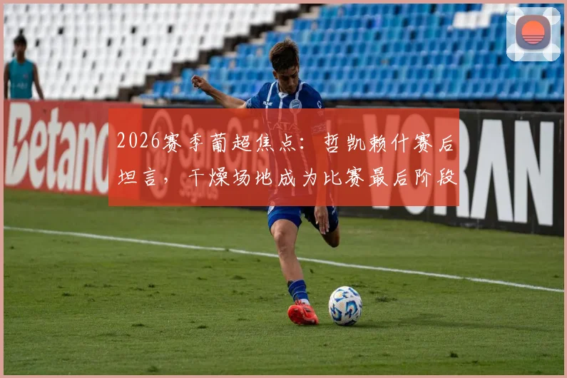 2026赛季葡超焦点：哲凯赖什赛后坦言，干燥场地成为比赛最后阶段的制衡关键