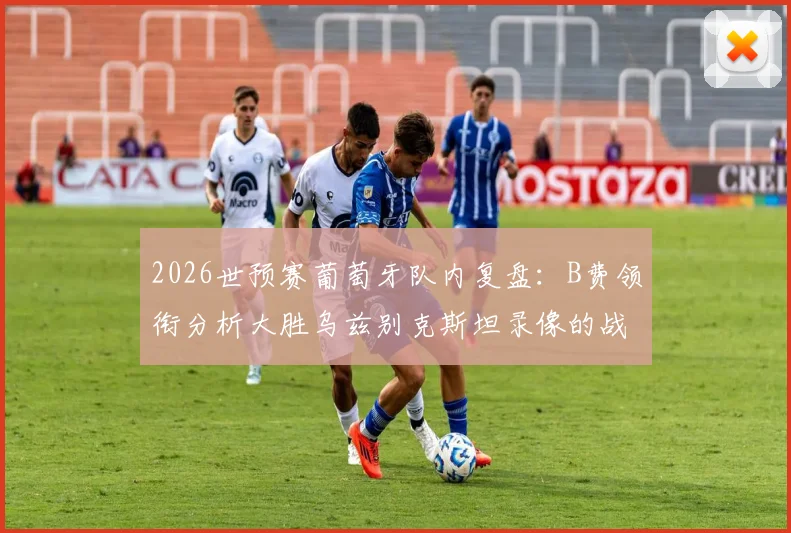 2026世预赛葡萄牙队内复盘：B费领衔分析大胜乌兹别克斯坦录像的战术细节与关键球