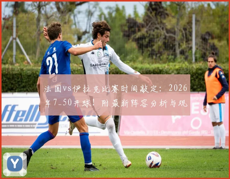 法国vs伊拉克比赛时间敲定:2026年7_50开球!附最新阵容分析与观赛指南