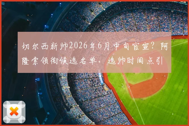 切尔西新帅2026年6月中旬官宣？阿隆索领衔候选名单，选帅时间点引热议