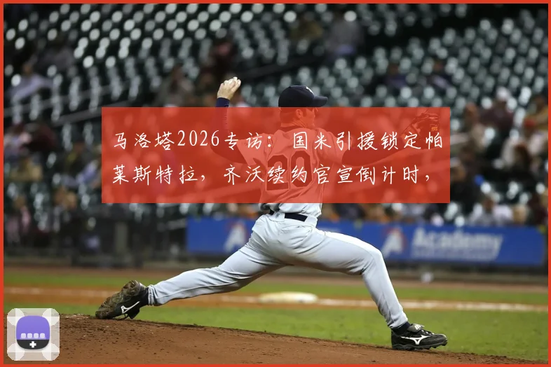 马洛塔2026专访:国米引援锁定帕莱斯特拉,齐沃续约官宣倒计时,解析蓝黑军团最新动向
