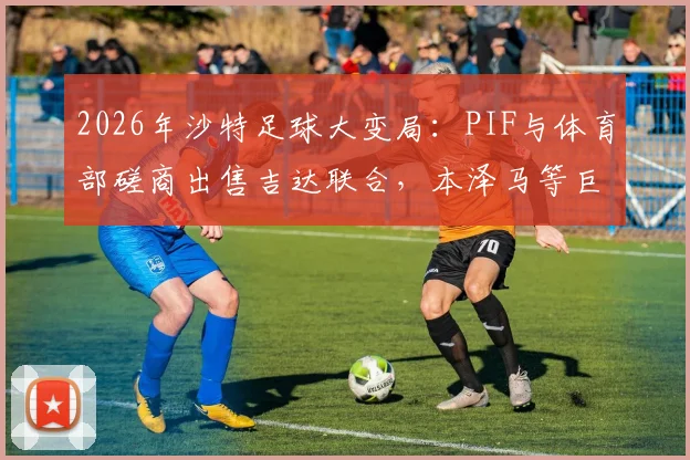 2026年沙特足球大变局：PIF与体育部磋商出售吉达联合，本泽马等巨星未来成焦点，深度解析交易原因与潜在影响