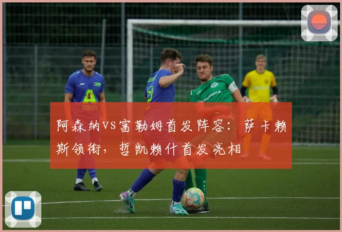 阿森纳vs富勒姆首发阵容：萨卡赖斯领衔，哲凯赖什首发亮相