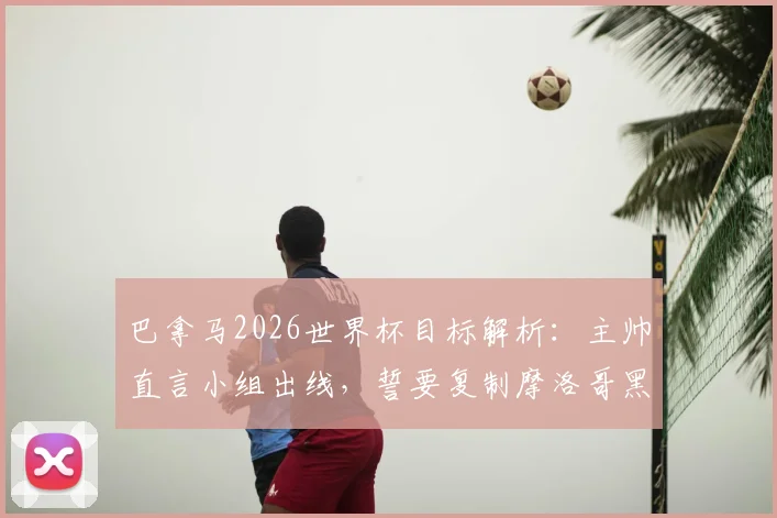 巴拿马2026世界杯目标解析：主帅直言小组出线，誓要复制摩洛哥黑马奇迹，球队实力与晋级前景全览