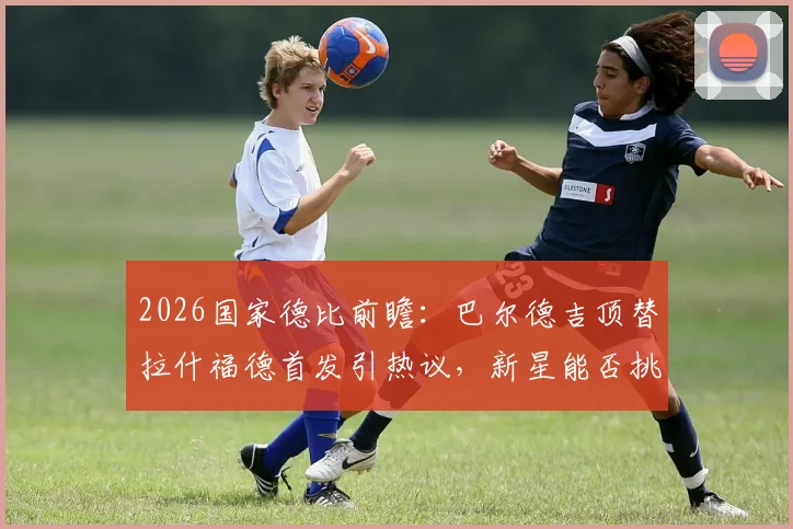 2026国家德比前瞻：巴尔德吉顶替拉什福德首发引热议，新星能否挑起大梁？