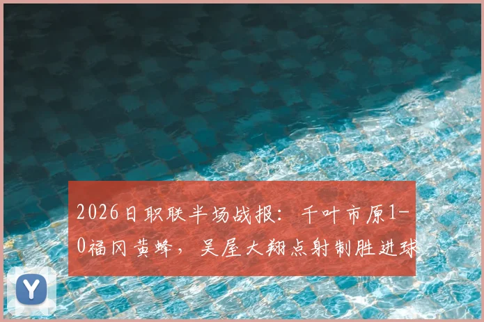 2026日职联半场战报：千叶市原1-0福冈黄蜂，吴屋大翔点射制胜进球视频与比赛关键数据解析