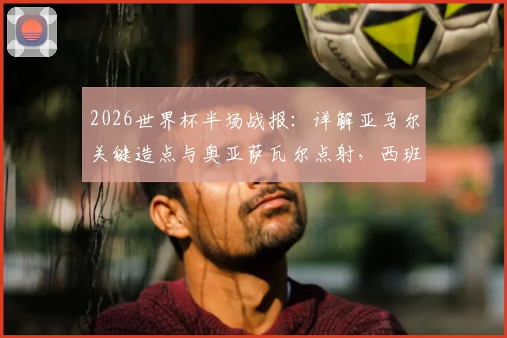 2026世界杯半场战报：详解亚马尔关键造点与奥亚萨瓦尔点射，西班牙1-0领先法国的战术与球员分析
