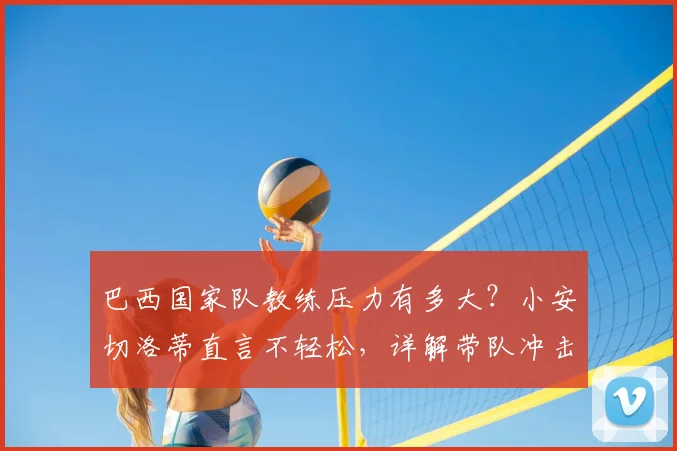 巴西国家队教练压力有多大?小安切洛蒂直言不轻松,详解带队冲击2026世界杯冠军的重重挑战