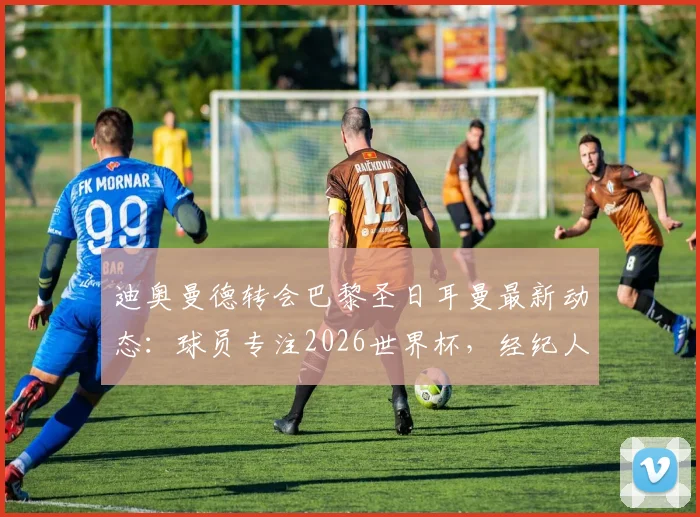 迪奥曼德转会巴黎圣日耳曼最新动态：球员专注2026世界杯，经纪人全权处理转会事宜