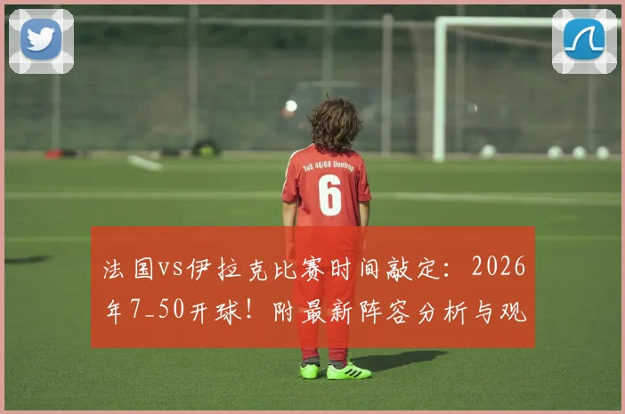 法国vs伊拉克比赛时间敲定：2026年7_50开球！附最新阵容分析与观赛指南