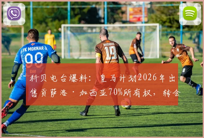 科贝电台爆料：皇马计划2026年出售贡萨洛·加西亚70%所有权，转会费4000万欧元引发热议