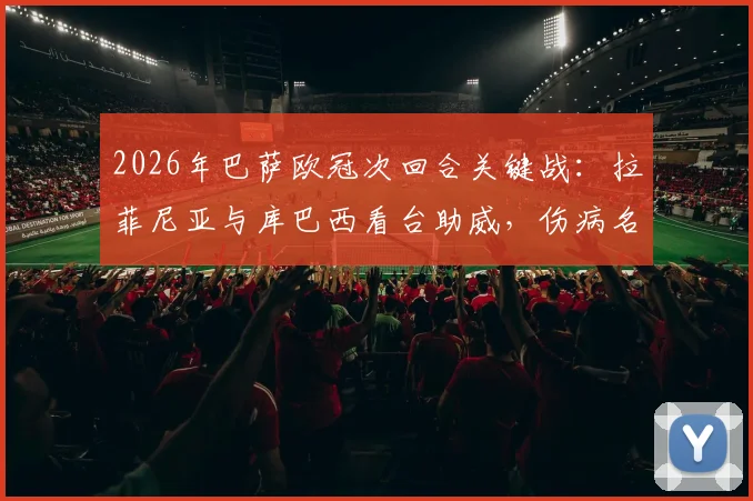 2026年巴萨欧冠次回合关键战：拉菲尼亚与库巴西看台助威，伤病名单及观战球员详情解读